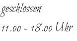 geschlossen 11.00 - 18.00 Uhr